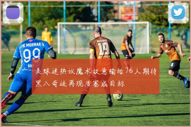 美球迷热议魔术故意输给76人期待黑八奇迹再现活塞成目标