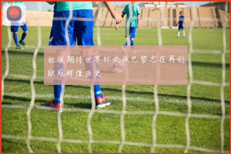 杜埃期待世界杯之旅巴黎志在再创欧冠辉煌历史