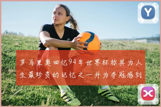 罗马里奥回忆94年世界杯称其为人生最珍贵的记忆之一并为夺冠感到自豪