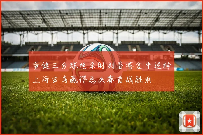 董健三分球绝杀时刻香港金牛逆转上海玄鸟赢得总决赛首战胜利