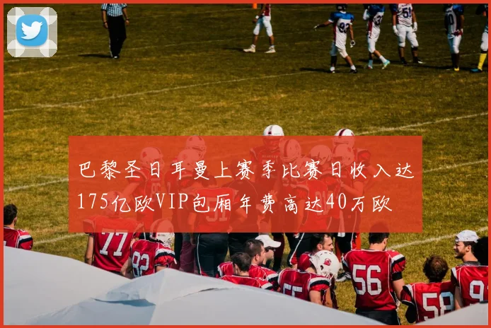 巴黎圣日耳曼上赛季比赛日收入达175亿欧VIP包厢年费高达40万欧