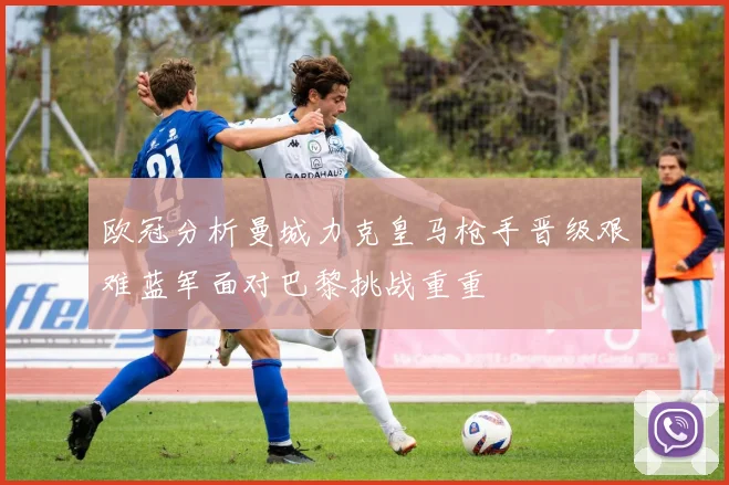 欧冠分析曼城力克皇马枪手晋级艰难蓝军面对巴黎挑战重重