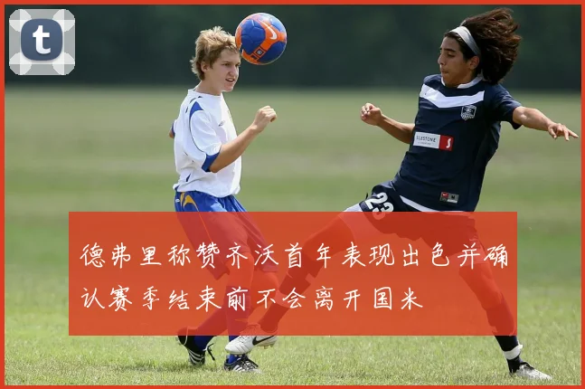 德弗里称赞齐沃首年表现出色并确认赛季结束前不会离开国米