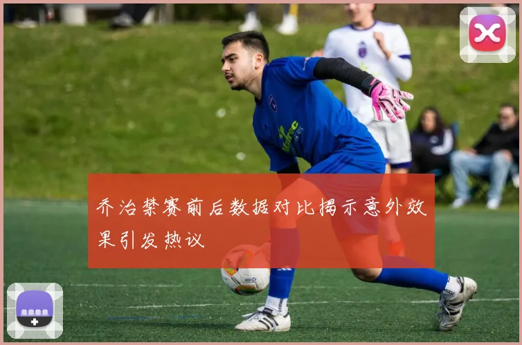 乔治禁赛前后数据对比揭示意外效果引发热议