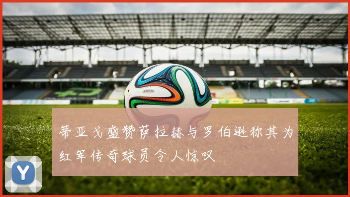 蒂亚戈盛赞萨拉赫与罗伯逊称其为红军传奇球员令人惊叹