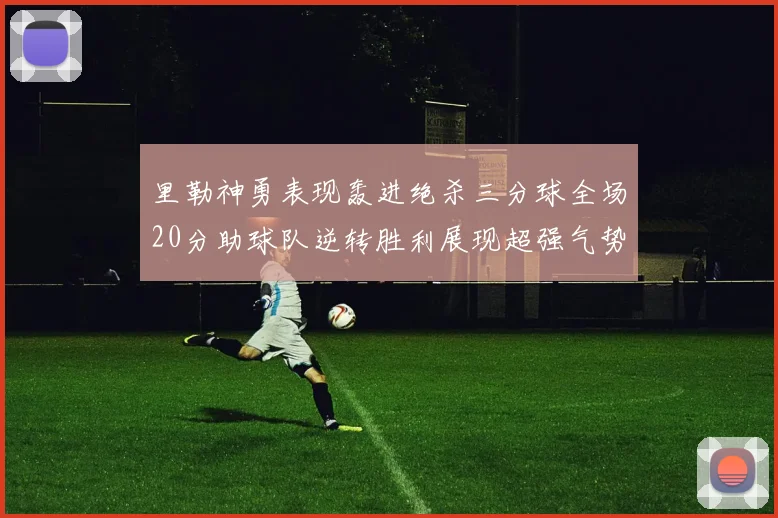 里勒神勇表现轰进绝杀三分球全场20分助球队逆转胜利展现超强气势
