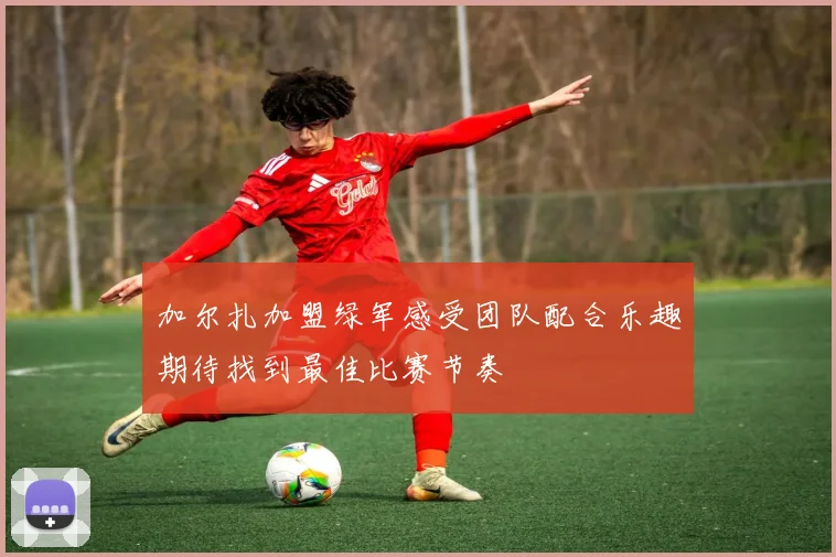 加尔扎加盟绿军感受团队配合乐趣期待找到最佳比赛节奏