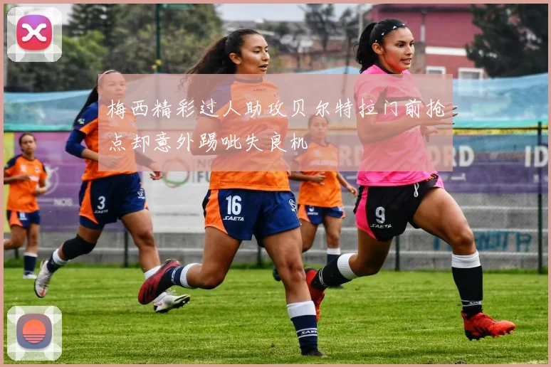 梅西精彩过人助攻贝尔特拉门前抢点却意外踢呲失良机