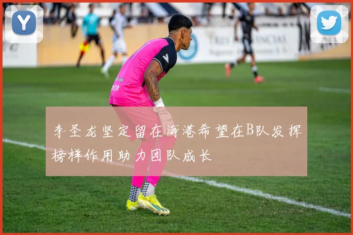 李圣龙坚定留在海港希望在B队发挥榜样作用助力团队成长