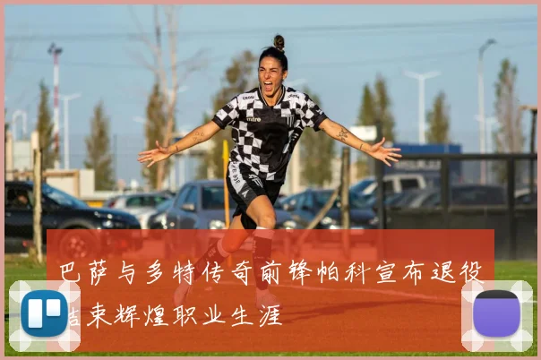 巴萨与多特传奇前锋帕科宣布退役结束辉煌职业生涯