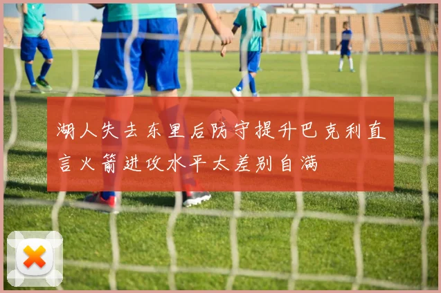 湖人失去东里后防守提升巴克利直言火箭进攻水平太差别自满