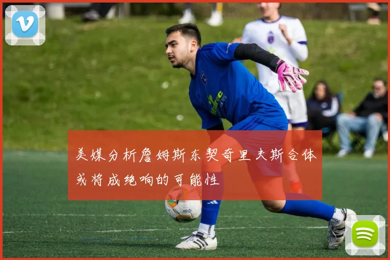 美媒分析詹姆斯东契奇里夫斯合体或将成绝响的可能性