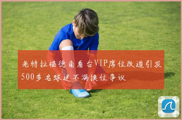 老特拉福德南看台VIP席位改造引发500多名球迷不满换位争议